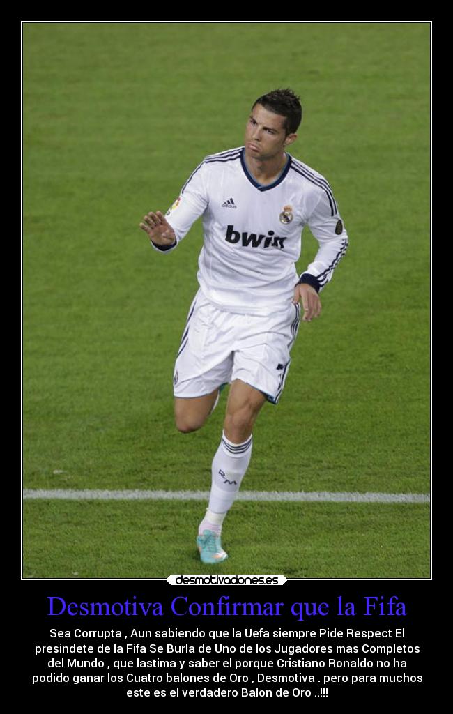 Desmotiva Confirmar que la Fifa - Sea Corrupta , Aun sabiendo que la Uefa siempre Pide Respect El
presindete de la Fifa Se Burla de Uno de los Jugadores mas Completos
del Mundo , que lastima y saber el porque Cristiano Ronaldo no ha
podido ganar los Cuatro balones de Oro , Desmotiva . pero para muchos
este es el verdadero Balon de Oro ..!!!