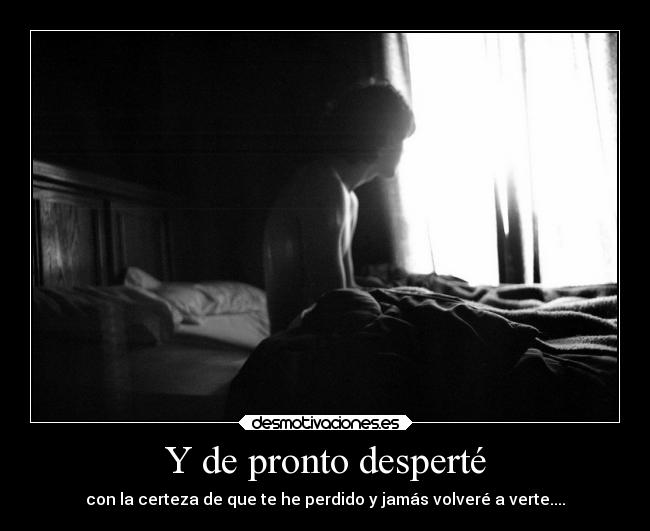 Y de pronto desperté - con la certeza de que te he perdido y jamás volveré a verte....