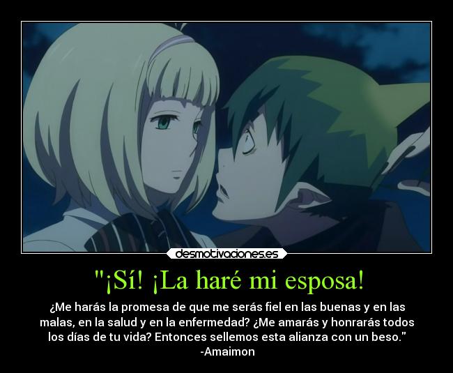 ¡Sí! ¡La haré mi esposa! - ¿Me harás la promesa de que me serás fiel en las buenas y en las
malas, en la salud y en la enfermedad? ¿Me amarás y honrarás todos
los días de tu vida? Entonces sellemos esta alianza con un beso.
-Amaimon