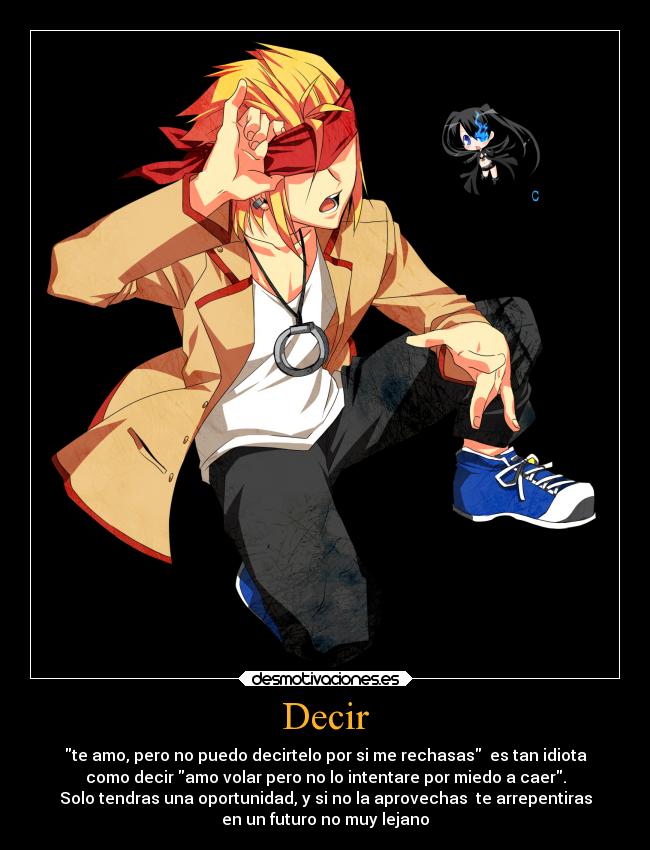 Decir - te amo, pero no puedo decirtelo por si me rechasas es tan idiota
como decir amo volar pero no lo intentare por miedo a caer.
Solo tendras una oportunidad, y si no la aprovechas te arrepentiras
en un futuro no muy lejano