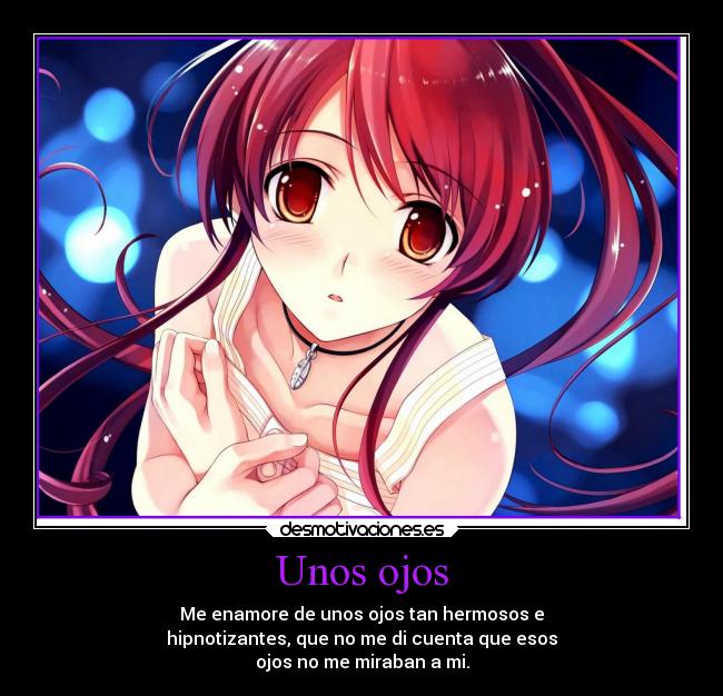 Unos ojos - Me enamore de unos ojos tan hermosos e
hipnotizantes, que no me di cuenta que esos
ojos no me miraban a mi.