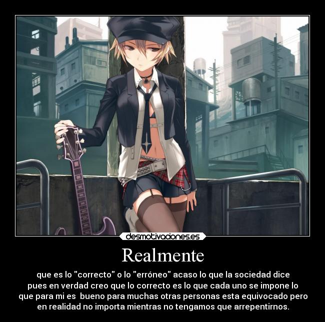 Realmente - que es lo correcto o lo erróneo acaso lo que la sociedad dice
pues en verdad creo que lo correcto es lo que cada uno se impone lo
que para mi es  bueno para muchas otras personas esta equivocado pero
en realidad no importa mientras no tengamos que arrepentirnos.