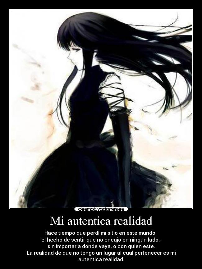 Mi autentica realidad - Hace tiempo que perdí mi sitio en este mundo,
el hecho de sentir que no encajo en ningún lado,
sin importar a donde vaya, o con quien este.
La realidad de que no tengo un lugar al cual pertenecer es mi
autentica realidad.