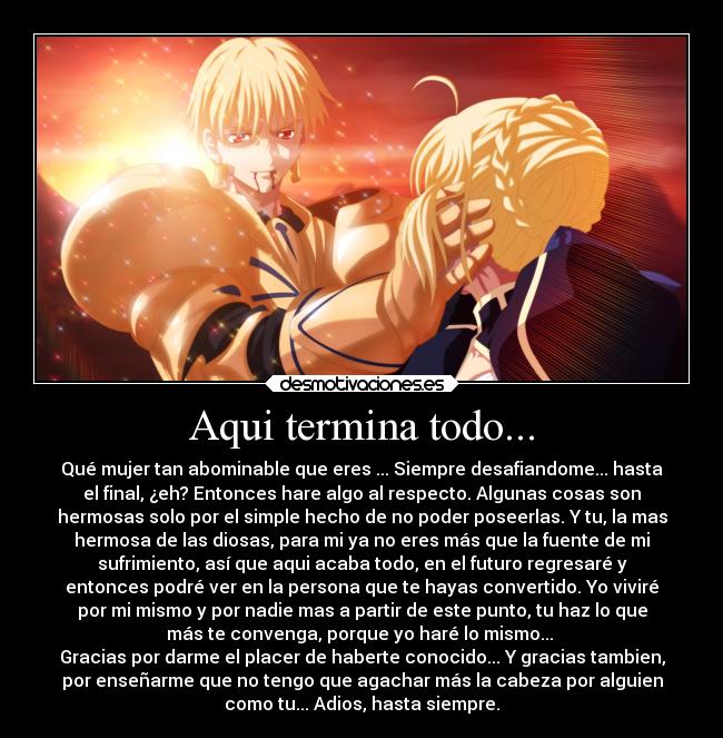 Aqui termina todo... - Qué mujer tan abominable que eres ... Siempre desafiandome... hasta
el final, ¿eh? Entonces hare algo al respecto. Algunas cosas son
hermosas solo por el simple hecho de no poder poseerlas. Y tu, la mas
hermosa de las diosas, para mi ya no eres más que la fuente de mi
sufrimiento, así que aqui acaba todo, en el futuro regresaré y
entonces podré ver en la persona que te hayas convertido. Yo viviré
por mi mismo y por nadie mas a partir de este punto, tu haz lo que
más te convenga, porque yo haré lo mismo...
Gracias por darme el placer de haberte conocido... Y gracias tambien,
por enseñarme que no tengo que agachar más la cabeza por alguien
como tu... Adios, hasta siempre.