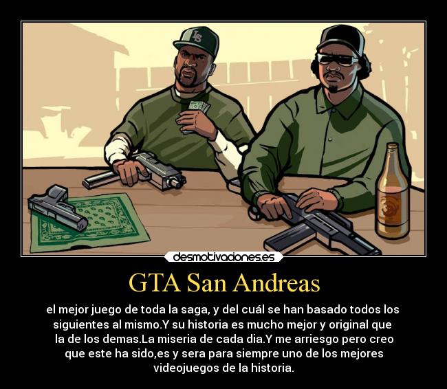 GTA San Andreas - el mejor juego de toda la saga, y del cuál se han basado todos los
siguientes al mismo.Y su historia es mucho mejor y original que
la de los demas.La miseria de cada dia.Y me arriesgo pero creo
que este ha sido,es y sera para siempre uno de los mejores
videojuegos de la historia.