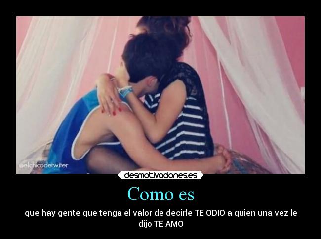 Como es - que hay gente que tenga el valor de decirle TE ODIO a quien una vez le
dijo TE AMO