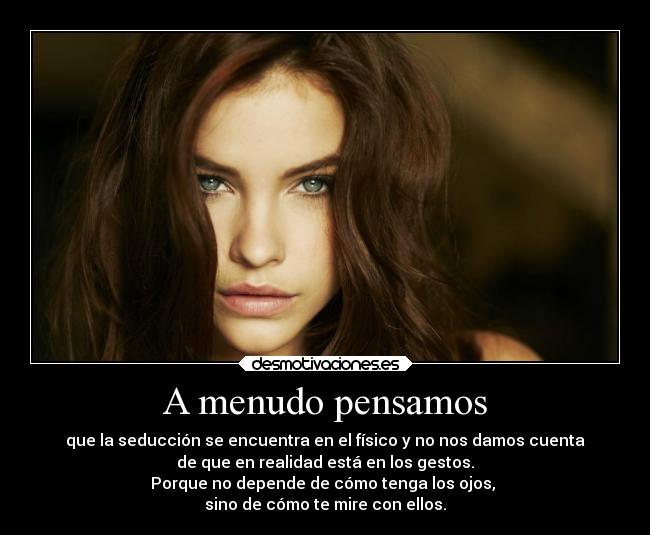 A menudo pensamos - que la seducción se encuentra en el físico y no nos damos cuenta
de que en realidad está en los gestos.
Porque no depende de cómo tenga los ojos, 
sino de cómo te mire con ellos.