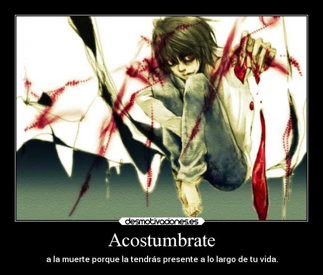 Acostumbrate - a la muerte porque la tendrás presente a lo largo de tu vida.