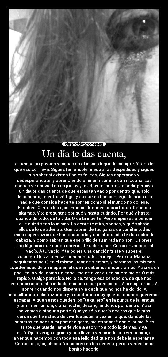 Un día te das cuenta, - el tiempo ha pasado y sigues en el mismo lugar de siempre. Y todo lo
que eso conlleva. Sigues teniéndole miedo a las despedidas y sigues
sin saber si existen finales felices. Sigues esperando y
desesperándote, y aprendiendo a rimar insomnio con nicotina. Las
noches se convierten en jaulas y los días te matan sin pedir permiso.
Un día te das cuenta de que estás tan vacío por dentro que, sólo
de pensarlo, te entra vértigo, y es que no has conseguido nada ni a
nadie que consiga hacerte sonreír como si el mundo no doliese.
Escribes. Cierras los ojos. Fumas. Duermes pocas horas. Detienes
alarmas. Y te preguntas por qué y hasta cuándo. Por qué y hasta
cuándo de todo: de tu vida. O de la muerte. Pero empiezas a pensar
que quizá sean lo mismo. La gente te mira, sonríes, y qué sabrán
ellos de lo de adentro. Qué sabrán de tus ganas de vomitar todas
esas esperanzas que han caducado y que ahora sólo te dan dolor de
cabeza. Y cómo sabrán que ese brillo de tu mirada no son ilusiones,
sino lágrimas que nunca aprendiste a derramar. Gritos envasados al
vacío. A tu vacío. Y te pones una canción triste y subes el
volumen. Quizá, piensas, mañana todo irá mejor. Pero no. Mañana
seguiremos aquí, en el mismo lugar de siempre, y seremos las mismas
coordenadas de un mapa en el que no sabemos encontrarnos. Y así es un
poquito la vida, como un concurso de a ver quién muere mejor. O más
rápido. O algo parecido. No lo sé, tengo esa sensación, de que nos
estamos acostumbrando demasiado a ser precipicios. A precipitarnos. A
sonreír cuando nos disparan y a decir que no nos ha dolido. A
maquillarnos, a disfrazarnos y a quedarnos muy quietos cuando queremos
escapar. A que se nos queden los te quiero en la punta de la lengua
y terminen, un día, o una noche, desangrándonos por dentro. Y así
no vamos a ninguna parte. Que yo sólo quería deciros que lo más
cerca que he estado de vivir fue aquella vez en la que, dándole las
primeras caladas a mi primer cigarro, me atraganté con el humo. Y es
triste que pueda llamarle vida a eso y no a todo lo demás. Y ya
está. Ojalá venga alguien y nos lleve a ver mundo, o a ver camas, o
a ver qué hacemos con toda esa felicidad que nos debe la esperanza.
Cerrad los ojos, chicos. Yo no creo en los deseos, pero a veces sería
bonito hacerlo.