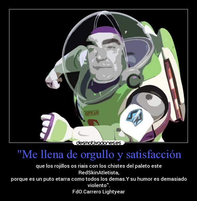 Me llena de orgullo y satisfacción - que los rojillos os riais con los chistes del paleto este
RedSkinAtletista,
porque es un puto etarra como todos los demas.Y su humor es demasiado
violento.
FdO.Carrero Lightyear