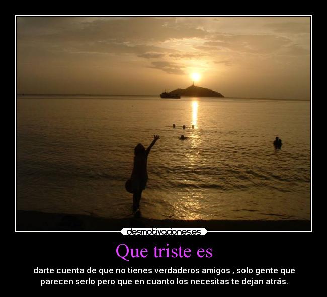 Que triste es - darte cuenta de que no tienes verdaderos amigos , solo gente que
parecen serlo pero que en cuanto los necesitas te dejan atrás.