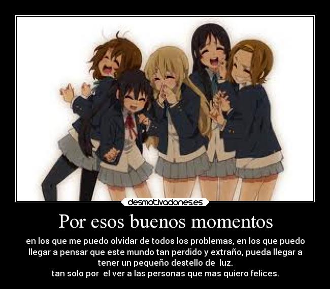 Por esos buenos momentos - en los que me puedo olvidar de todos los problemas, en los que puedo
llegar a pensar que este mundo tan perdido y extraño, pueda llegar a
tener un pequeño destello de luz.
tan solo por el ver a las personas que mas quiero felices.