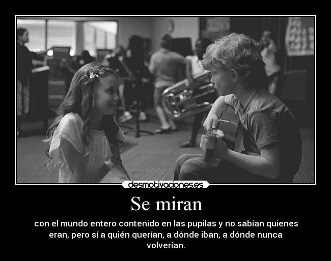 Se miran - con el mundo entero contenido en las pupilas y no sabían quienes
eran, pero sí a quién querían, a dónde iban, a dónde nunca
volverían.
