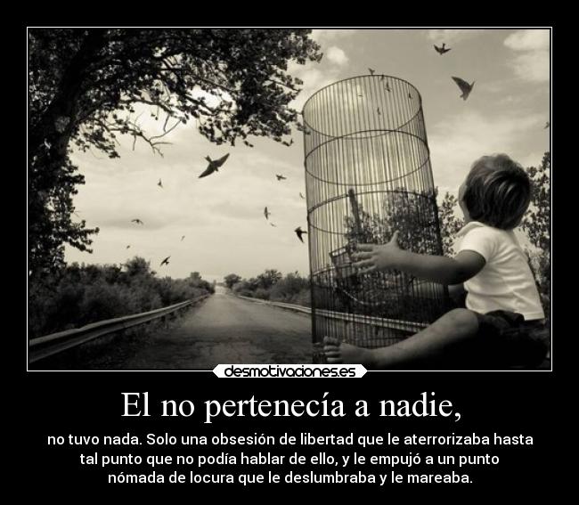 El no pertenecía a nadie, - no tuvo nada. Solo una obsesión de libertad que le aterrorizaba hasta
tal punto que no podía hablar de ello, y le empujó a un punto
nómada de locura que le deslumbraba y le mareaba.