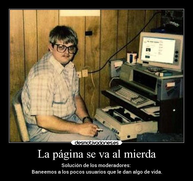 La página se va al mierda - Solución de los moderadores:
Baneemos a los pocos usuarios que le dan algo de vida.