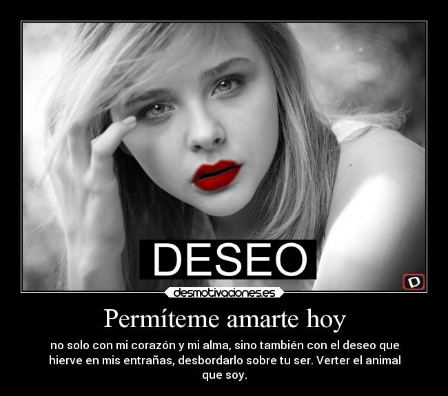 Permíteme amarte hoy - no solo con mi corazón y mi alma, sino también con el deseo que
hierve en mis entrañas, desbordarlo sobre tu ser. Verter el animal
que soy.