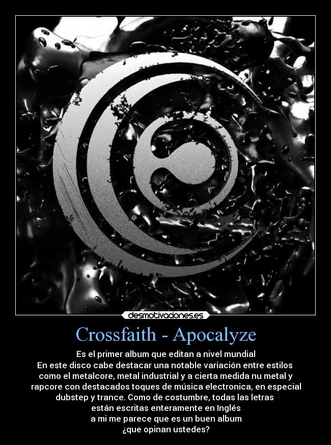 Crossfaith - Apocalyze - Es el primer album que editan a nivel mundial
En este disco cabe destacar una notable variación entre estilos
como el metalcore, metal industrial y a cierta medida nu metal y
rapcore con destacados toques de música electronica, en especial
dubstep y trance. Como de costumbre, todas las letras
están escritas enteramente en Inglés
a mi me parece que es un buen album
¿que opinan ustedes?