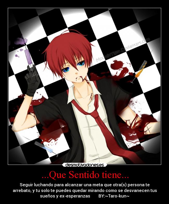 ...Que Sentido tiene... - Seguir luchando para alcanzar una meta que otra(s) persona te
arrebato, y tu solo te puedes quedar mirando como se desvanecen tus
sueños y ex-esperanzas        BY:~Taro-kun~