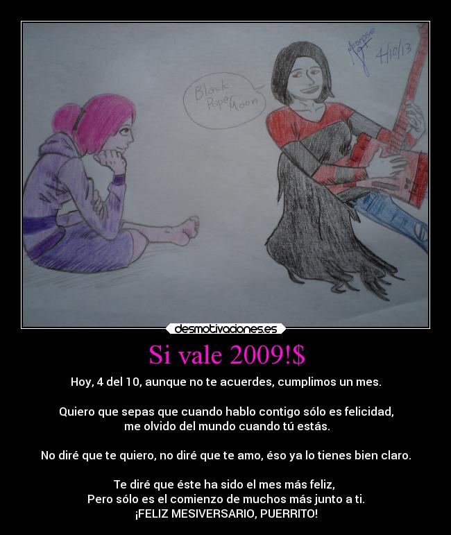 Si vale 2009!$ - Hoy, 4 del 10, aunque no te acuerdes, cumplimos un mes.
Quiero que sepas que cuando hablo contigo sólo es felicidad,
me olvido del mundo cuando tú estás.
No diré que te quiero, no diré que te amo, éso ya lo tienes bien claro.
Te diré que éste ha sido el mes más feliz,
Pero sólo es el comienzo de muchos más junto a ti.
¡FELIZ MESIVERSARIO, PUERRITO!