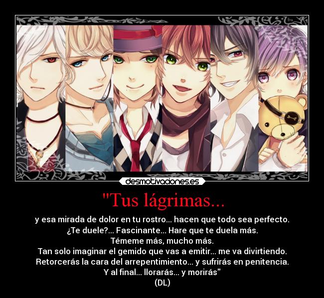 Tus lágrimas... - y esa mirada de dolor en tu rostro... hacen que todo sea perfecto.
¿Te duele?... Fascinante... Hare que te duela más.
Témeme más, mucho más.
Tan solo imaginar el gemido que vas a emitir... me va divirtiendo.
Retorcerás la cara del arrepentimiento... y sufrirás en penitencia.
Y al final... llorarás... y morirás
(DL)