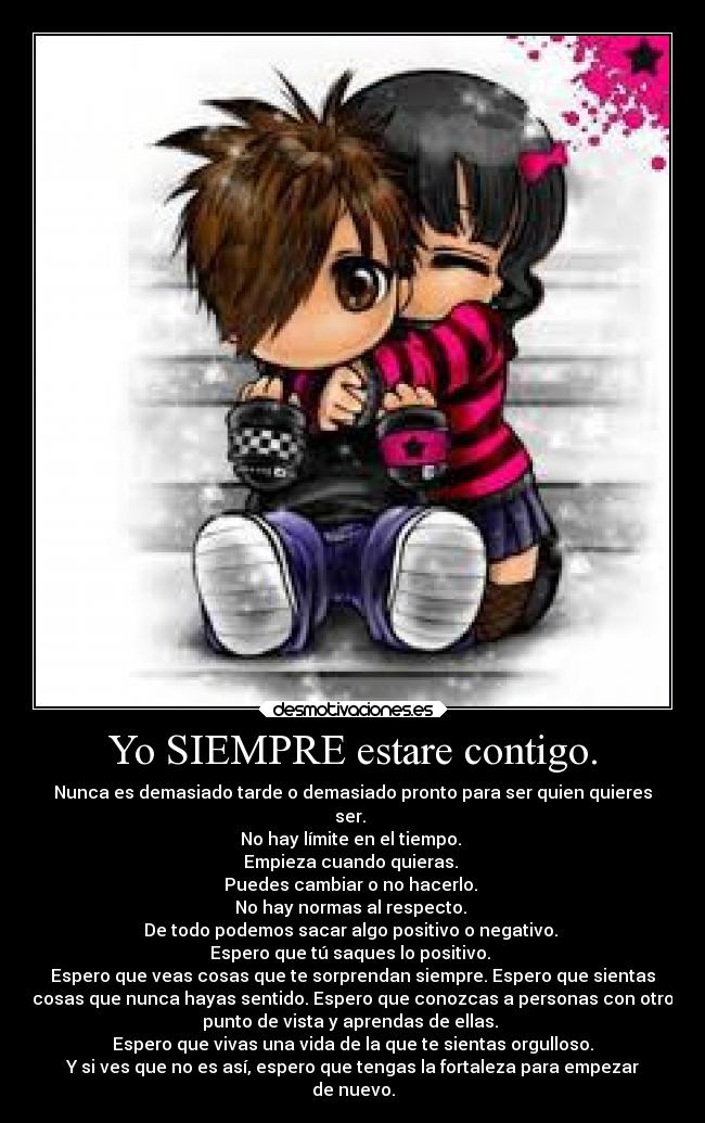 Yo SIEMPRE estare contigo. - Nunca es demasiado tarde o demasiado pronto para ser quien quieres
ser. 
No hay límite en el tiempo. 
Empieza cuando quieras. 
Puedes cambiar o no hacerlo. 
No hay normas al respecto. 
De todo podemos sacar algo positivo o negativo. 
Espero que tú saques lo positivo. 
Espero que veas cosas que te sorprendan siempre. Espero que sientas
cosas que nunca hayas sentido. Espero que conozcas a personas con otro
punto de vista y aprendas de ellas. 
Espero que vivas una vida de la que te sientas orgulloso.
Y si ves que no es así, espero que tengas la fortaleza para empezar
de nuevo.