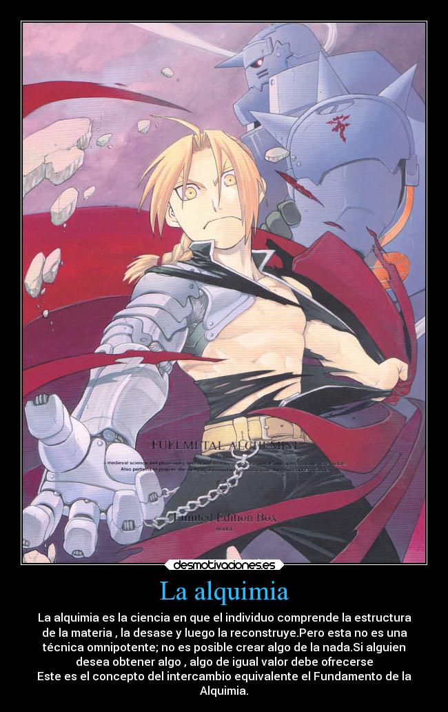 La alquimia - La alquimia es la ciencia en que el individuo comprende la estructura
de la materia , la desase y luego la reconstruye.Pero esta no es una
técnica omnipotente; no es posible crear algo de la nada.Si alguien
desea obtener algo , algo de igual valor debe ofrecerse
Este es el concepto del intercambio equivalente el Fundamento de la
Alquimia.