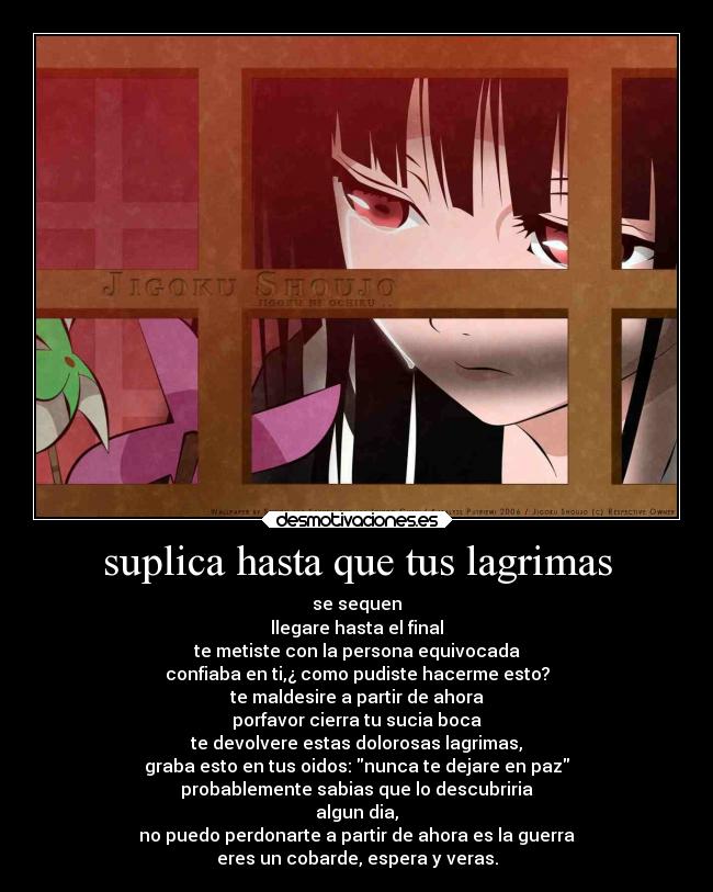 suplica hasta que tus lagrimas - se sequen
llegare hasta el final
te metiste con la persona equivocada
confiaba en ti,¿ como pudiste hacerme esto?
te maldesire a partir de ahora
porfavor cierra tu sucia boca
te devolvere estas dolorosas lagrimas,
graba esto en tus oidos: nunca te dejare en paz
probablemente sabias que lo descubriria
algun dia,
no puedo perdonarte a partir de ahora es la guerra
eres un cobarde, espera y veras.