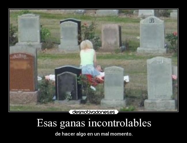 Esas ganas incontrolables - de hacer algo en un mal momento.