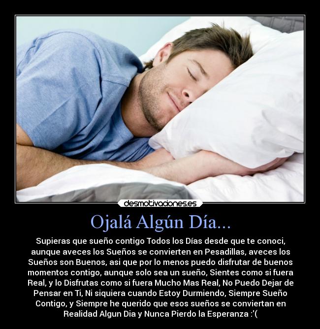 Ojalá Algún Día... - Supieras que sueño contigo Todos los Días desde que te conoci,
aunque aveces los Sueños se convierten en Pesadillas, aveces los
Sueños son Buenos, asi que por lo menos puedo disfrutar de buenos
momentos contigo, aunque solo sea un sueño, Sientes como si fuera
Real, y lo Disfrutas como si fuera Mucho Mas Real, No Puedo Dejar de
Pensar en Ti, Ni siquiera cuando Estoy Durmiendo, Siempre Sueño
Contigo, y Siempre he querido que esos sueños se conviertan en
Realidad Algun Dia y Nunca Pierdo la Esperanza :(