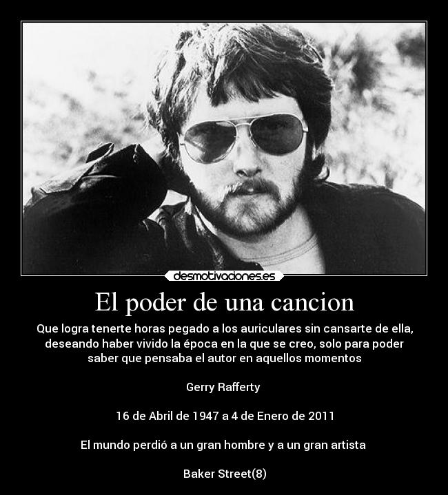 El poder de una cancion - Que logra tenerte horas pegado a los auriculares sin cansarte de ella,
deseando haber vivido la época en la que se creo, solo para poder
saber que pensaba el autor en aquellos momentos
Gerry Rafferty
16 de Abril de 1947 a 4 de Enero de 2011
El mundo perdió a un gran hombre y a un gran artista
Baker Street(8)