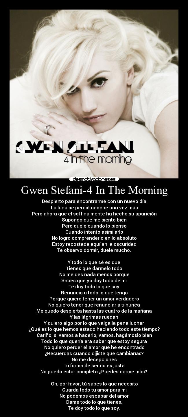 Gwen Stefani-4 In The Morning - Despierto para encontrarme con un nuevo día
La luna se perdió anoche una vez más
Pero ahora que el sol finalmente ha hecho su aparición
Supongo que me siento bien
Pero duele cuando lo pienso
Cuando intento asimilarlo
No logro comprenderlo en lo absoluto
Estoy recostada aquí en la oscuridad
Te observo dormir, duele mucho.

Y todo lo que sé es que
Tienes que dármelo todo
No me des nada menos porque
Sabes que yo doy todo de mí
Te doy todo lo que soy
Renuncio a todo lo que tengo
Porque quiero tener un amor verdadero
No quiero tener que renunciar a ti nunca
Me quedo despierta hasta las cuatro de la mañana
Y las lágrimas ruedan
Y quiero algo por lo que valga la pena luchar
¿Qué es lo que hemos estado haciendo todo este tiempo?
Cariño, si vamos a hacerlo, vamos, hagámoslo bien
Todo lo que quería era saber que estoy segura
No quiero perder el amor que he encontrado
¿Recuerdas cuando dijiste que cambiarías?
No me decepciones
Tu forma de ser no es justa
No puedo estar completa ¿Puedes darme más?.

Oh, por favor, tú sabes lo que necesito
Guarda todo tu amor para mi
No podemos escapar del amor
Dame todo lo que tienes.
Te doy todo lo que soy.