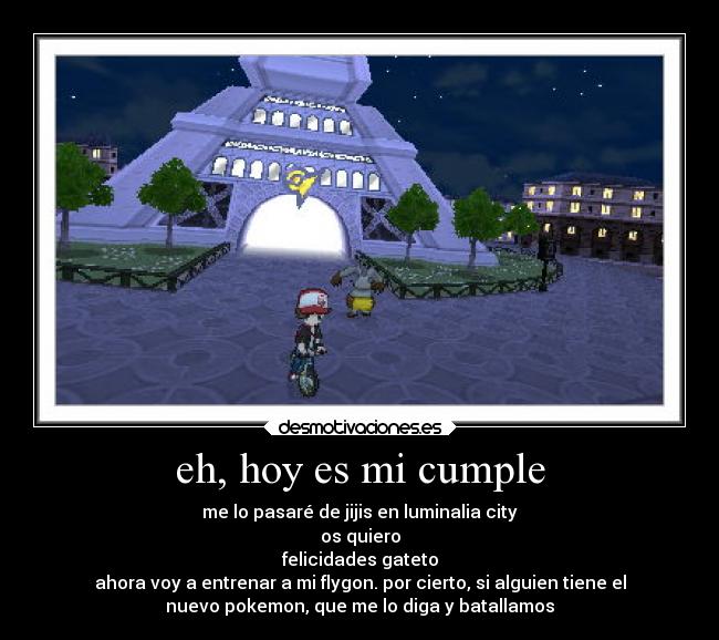 eh, hoy es mi cumple - me lo pasaré de jijis en luminalia city
os quiero
felicidades gateto
ahora voy a entrenar a mi flygon. por cierto, si alguien tiene el
nuevo pokemon, que me lo diga y batallamos