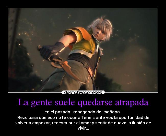 La gente suele quedarse atrapada - en el pasado...renegando del mañana.
Rezo para que eso no te ocurra.Tenéis ante vos la oportunidad de
volver a empezar, redescubrir el amor y sentir de nuevo la ilusión de
vivir...