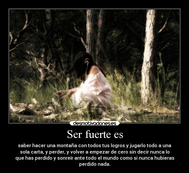 Ser fuerte es - saber hacer una montaña con todos tus logros y jugarlo todo a una
sola carta, y perder, y volver a empezar de cero sin decir nunca lo
que has perdido y sonreír ante todo el mundo como si nunca hubieras
perdido nada.