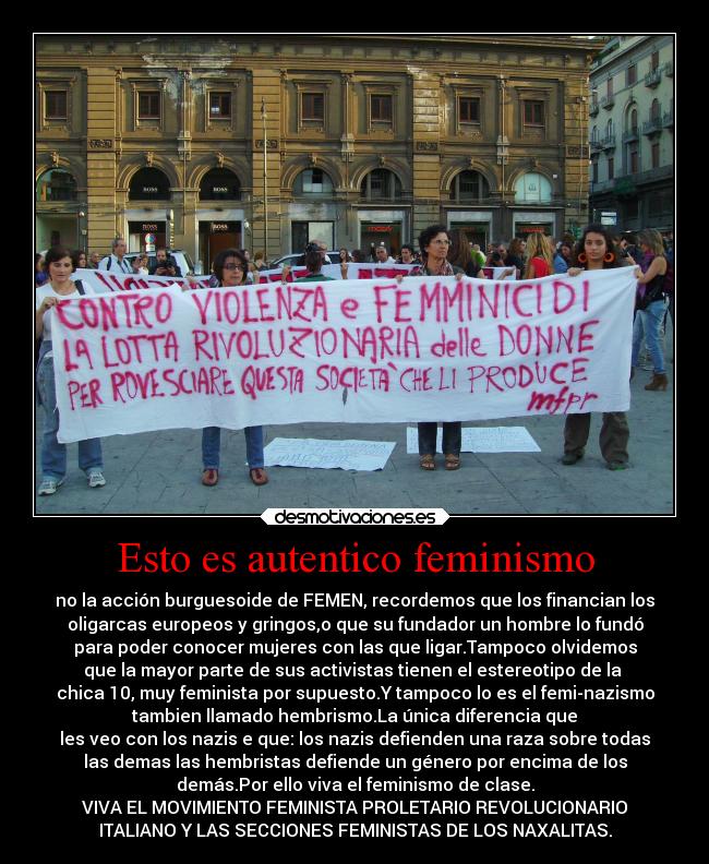 Esto es autentico feminismo - no la acción burguesoide de FEMEN, recordemos que los financian los
oligarcas europeos y gringos,o que su fundador un hombre lo fundó
para poder conocer mujeres con las que ligar.Tampoco olvidemos
que la mayor parte de sus activistas tienen el estereotipo de la
chica 10, muy feminista por supuesto.Y tampoco lo es el femi-nazismo
tambien llamado hembrismo.La única diferencia que
les veo con los nazis e que: los nazis defienden una raza sobre todas
las demas las hembristas defiende un género por encima de los
demás.Por ello viva el feminismo de clase.
VIVA EL MOVIMIENTO FEMINISTA PROLETARIO REVOLUCIONARIO
ITALIANO Y LAS SECCIONES FEMINISTAS DE LOS NAXALITAS.