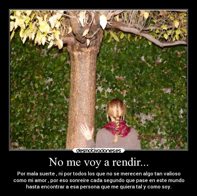 No me voy a rendir... - Por mala suerte , ni por todos los que no se merecen algo tan valioso
como mi amor , por eso sonreire cada segundo que pase en este mundo
hasta encontrar a esa persona que me quiera tal y como soy.