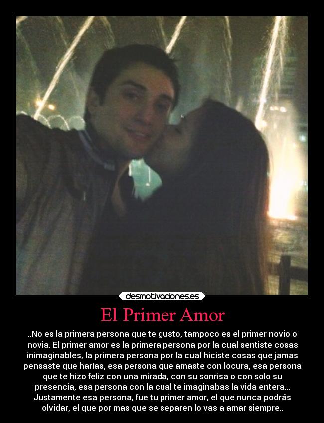 El Primer Amor - ..No es la primera persona que te gusto, tampoco es el primer novio o
novia. El primer amor es la primera persona por la cual sentiste cosas
inimaginables, la primera persona por la cual hiciste cosas que jamas
pensaste que harías, esa persona que amaste con locura, esa persona
que te hizo feliz con una mirada, con su sonrisa o con solo su
presencia, esa persona con la cual te imaginabas la vida entera...
Justamente esa persona, fue tu primer amor, el que nunca podrás
olvidar, el que por mas que se separen lo vas a amar siempre..