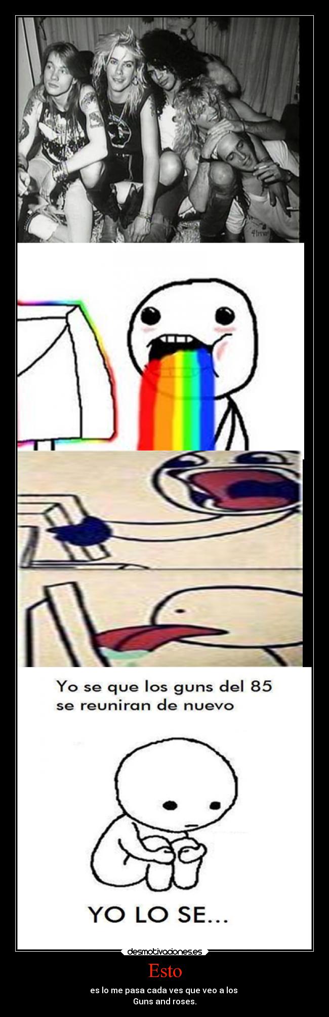 Esto - es lo me pasa cada ves que veo a los 
Guns and roses.