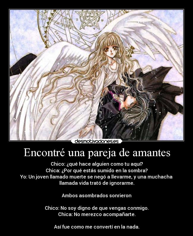 Encontré una pareja de amantes - Chico: ¿qué hace alguien como tu aquí?
Chica: ¿Por qué estás sumido en la sombra?
Yo: Un joven llamado muerte se negó a llevarme, y una muchacha
llamada vida trató de ignorarme.
Ambos asombrados sonrieron
Chico: No soy digno de que vengas conmigo.
Chica: No merezco acompañarte.
Así fue como me convertí en la nada.