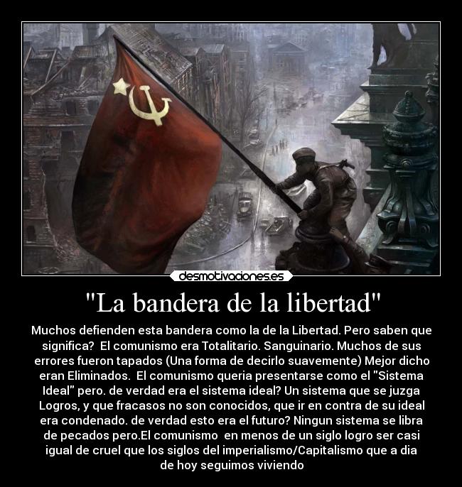 La bandera de la libertad - Muchos defienden esta bandera como la de la Libertad. Pero saben que
significa? El comunismo era Totalitario. Sanguinario. Muchos de sus
errores fueron tapados (Una forma de decirlo suavemente) Mejor dicho
eran Eliminados. El comunismo queria presentarse como el Sistema
Ideal pero. de verdad era el sistema ideal? Un sistema que se juzga
Logros, y que fracasos no son conocidos, que ir en contra de su ideal
era condenado. de verdad esto era el futuro? Ningun sistema se libra
de pecados pero.El comunismo en menos de un siglo logro ser casi
igual de cruel que los siglos del imperialismo/Capitalismo que a dia
de hoy seguimos viviendo