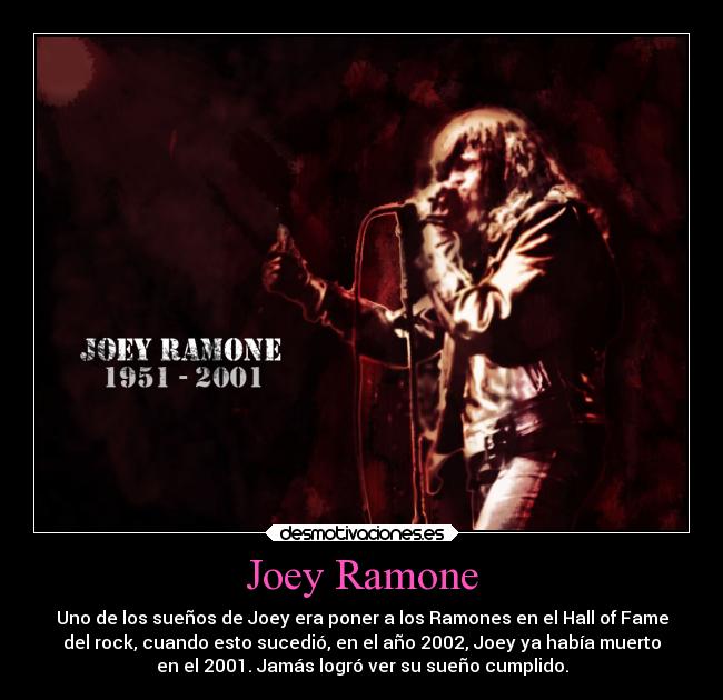 Joey Ramone - Uno de los sueños de Joey era poner a los Ramones en el Hall of Fame
del rock, cuando esto sucedió, en el año 2002, Joey ya había muerto
en el 2001. Jamás logró ver su sueño cumplido.