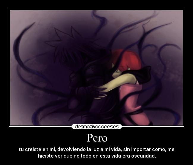 Pero - tu creíste en mi, devolviendo la luz a mi vida, sin importar como, me
hiciste ver que no todo en esta vida era oscuridad.