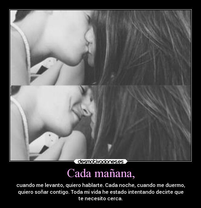 Cada mañana, - cuando me levanto, quiero hablarte. Cada noche, cuando me duermo,
quiero soñar contigo. Toda mi vida he estado intentando decirte que
te necesito cerca.