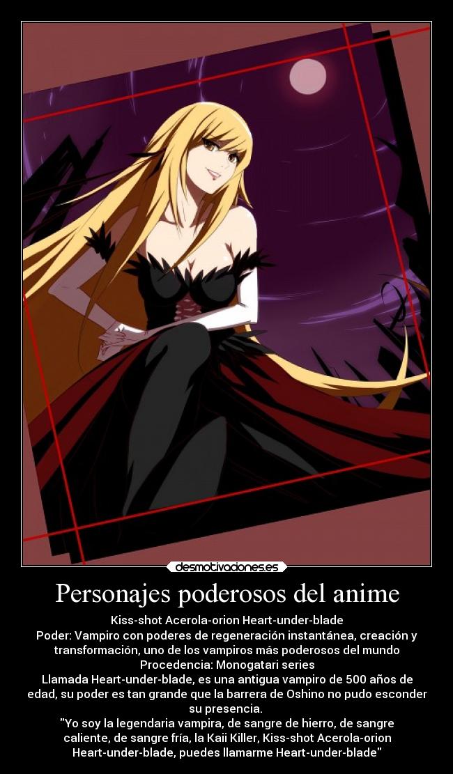 Personajes poderosos del anime - Kiss-shot Acerola-orion Heart-under-blade
Poder: Vampiro con poderes de regeneración instantánea, creación y
transformación, uno de los vampiros más poderosos del mundo
Procedencia: Monogatari series
Llamada Heart-under-blade, es una antigua vampiro de 500 años de
edad, su poder es tan grande que la barrera de Oshino no pudo esconder
su presencia. 
Yo soy la legendaria vampira, de sangre de hierro, de sangre
caliente, de sangre fría, la Kaii Killer, Kiss-shot Acerola-orion
Heart-under-blade, puedes llamarme Heart-under-blade