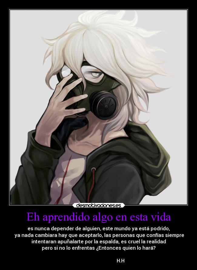 Eh aprendido algo en esta vida - es nunca depender de alguien, este mundo ya está podrido,
 ya nada cambiara hay que aceptarlo, las personas que confías siempre
intentaran apuñalarte por la espalda, es cruel la realidad
pero si no lo enfrentas ¿Entonces quien lo hará?
                                                                      
                                    H.H