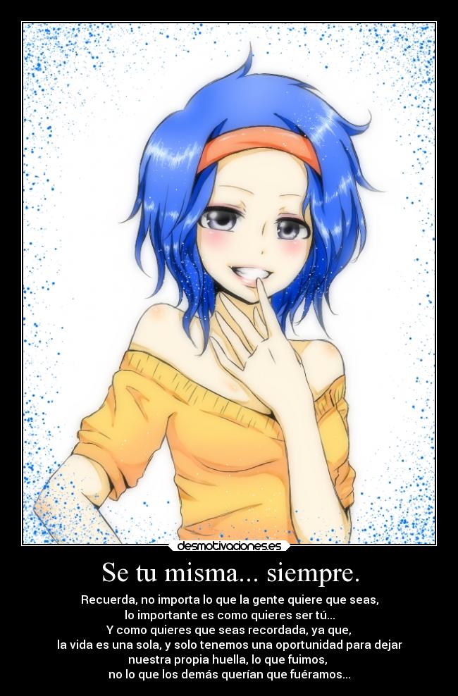 Se tu misma... siempre. - Recuerda, no importa lo que la gente quiere que seas,
lo importante es como quieres ser tú...
Y como quieres que seas recordada, ya que,
la vida es una sola, y solo tenemos una oportunidad para dejar
nuestra propia huella, lo que fuimos,
no lo que los demás querían que fuéramos...
