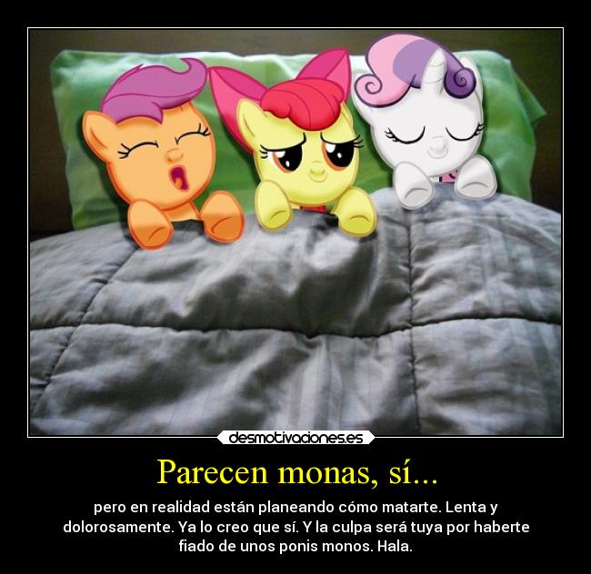 Parecen monas, sí... - pero en realidad están planeando cómo matarte. Lenta y
dolorosamente. Ya lo creo que sí. Y la culpa será tuya por haberte
fiado de unos ponis monos. Hala.