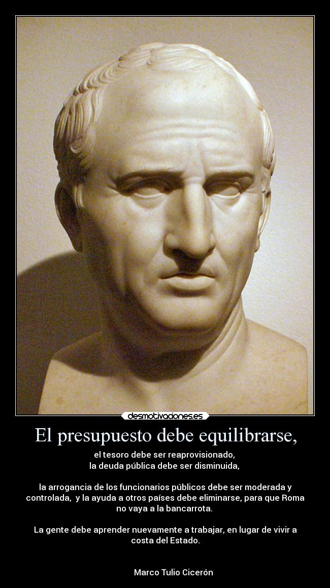 El presupuesto debe equilibrarse, - el tesoro debe ser reaprovisionado, 
la deuda pública debe ser disminuida, 

la arrogancia de los funcionarios públicos debe ser moderada y
controlada,  y la ayuda a otros países debe eliminarse, para que Roma
no vaya a la bancarrota. 

La gente debe aprender nuevamente a trabajar, en lugar de vivir a
costa del Estado.

                                                                      
        Marco Tulio Cicerón