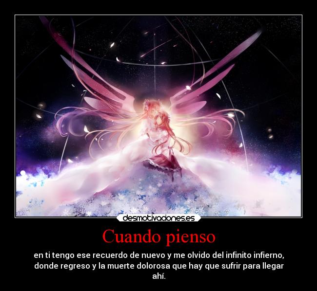 Cuando pienso - en ti tengo ese recuerdo de nuevo y me olvido del infinito infierno,
donde regreso y la muerte dolorosa que hay que sufrir para llegar
ahí.