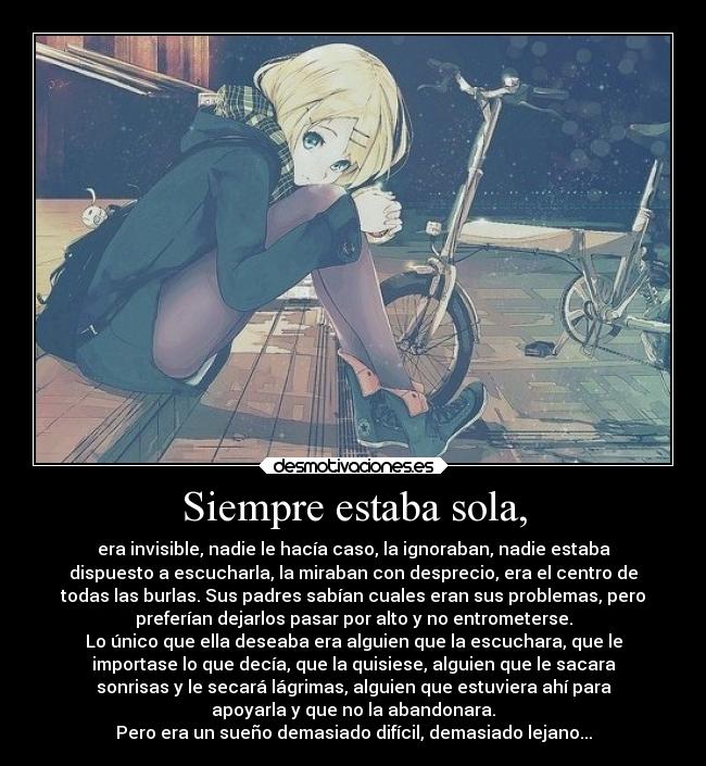 Siempre estaba sola, - era invisible, nadie le hacía caso, la ignoraban, nadie estaba
dispuesto a escucharla, la miraban con desprecio, era el centro de
todas las burlas. Sus padres sabían cuales eran sus problemas, pero
preferían dejarlos pasar por alto y no entrometerse.
Lo único que ella deseaba era alguien que la escuchara, que le
importase lo que decía, que la quisiese, alguien que le sacara
sonrisas y le secará lágrimas, alguien que estuviera ahí para
apoyarla y que no la abandonara.
Pero era un sueño demasiado difícil, demasiado lejano...